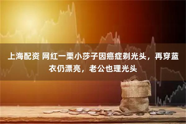 上海配资 网红一栗小莎子因癌症剃光头，再穿蓝衣仍漂亮，老公也理光头