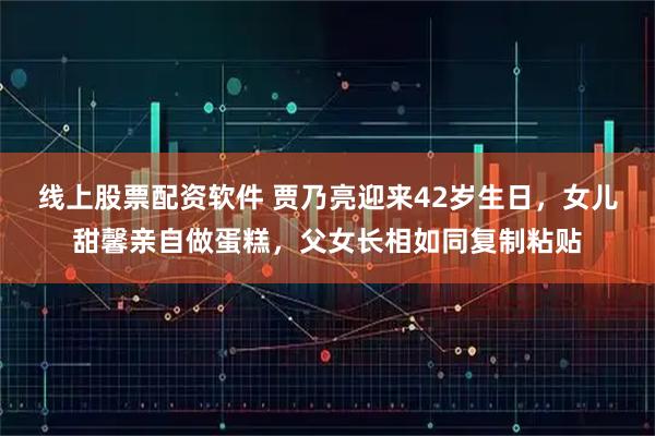 线上股票配资软件 贾乃亮迎来42岁生日，女儿甜馨亲自做蛋糕，父女长相如同复制粘贴