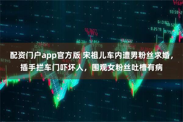 配资门户app官方版 宋祖儿车内遭男粉丝求婚，插手拦车门吓坏人，围观女粉丝吐槽有病