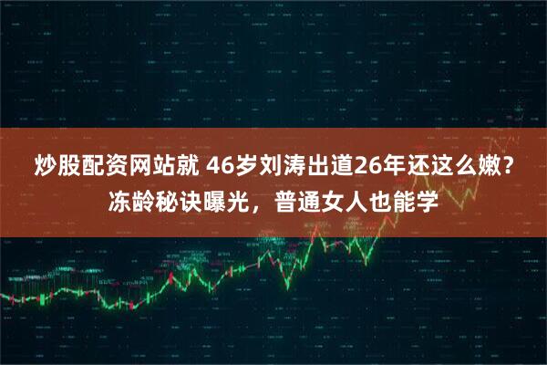 炒股配资网站就 46岁刘涛出道26年还这么嫩？冻龄秘诀曝光，普通女人也能学