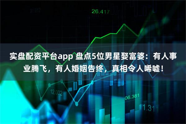 实盘配资平台app 盘点5位男星娶富婆：有人事业腾飞，有人婚姻告终，真相令人唏嘘！