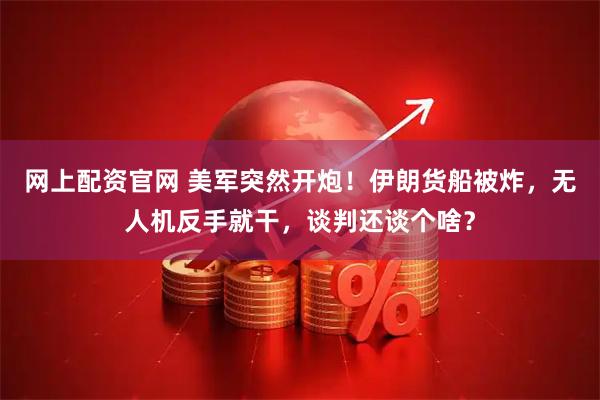 网上配资官网 美军突然开炮！伊朗货船被炸，无人机反手就干，谈判还谈个啥？