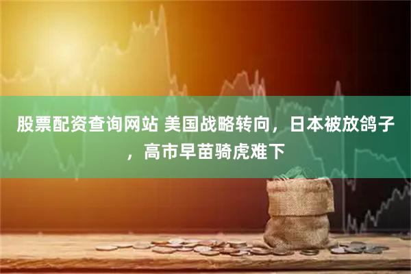 股票配资查询网站 美国战略转向，日本被放鸽子，高市早苗骑虎难下