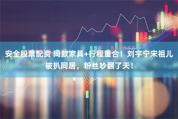 安全股票配资 同款家具+行程重合！刘宇宁宋祖儿被扒同居，粉丝吵翻了天！