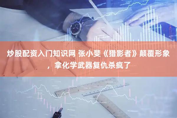 炒股配资入门知识网 张小斐《猎影者》颠覆形象，拿化学武器复仇杀疯了