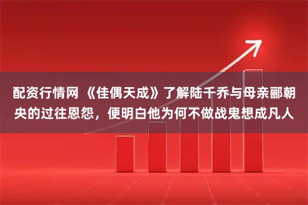 配资行情网 《佳偶天成》了解陆千乔与母亲郦朝央的过往恩怨，便明白他为何不做战鬼想成凡人