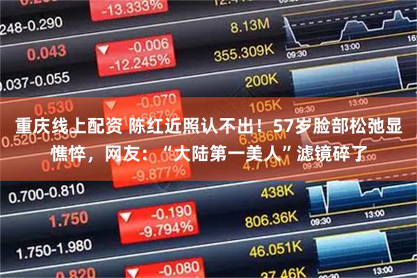 重庆线上配资 陈红近照认不出！57岁脸部松弛显憔悴，网友：“大陆第一美人”滤镜碎了
