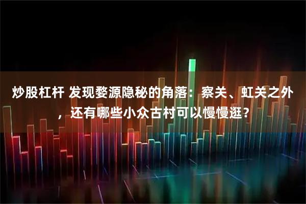 炒股杠杆 发现婺源隐秘的角落：察关、虹关之外，还有哪些小众古村可以慢慢逛？