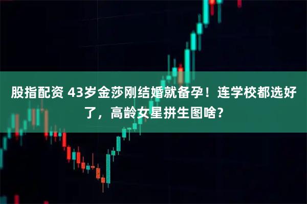 股指配资 43岁金莎刚结婚就备孕！连学校都选好了，高龄女星拼生图啥？