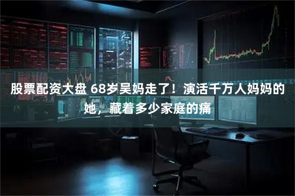 股票配资大盘 68岁吴妈走了！演活千万人妈妈的她，藏着多少家庭的痛