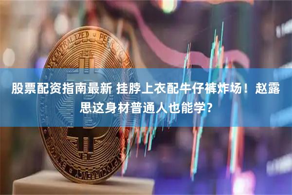 股票配资指南最新 挂脖上衣配牛仔裤炸场！赵露思这身材普通人也能学？