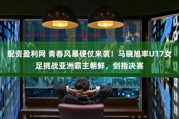 配资盈利网 青春风暴硬仗来袭！马晓旭率U17女足挑战亚洲霸主朝鲜，剑指决赛