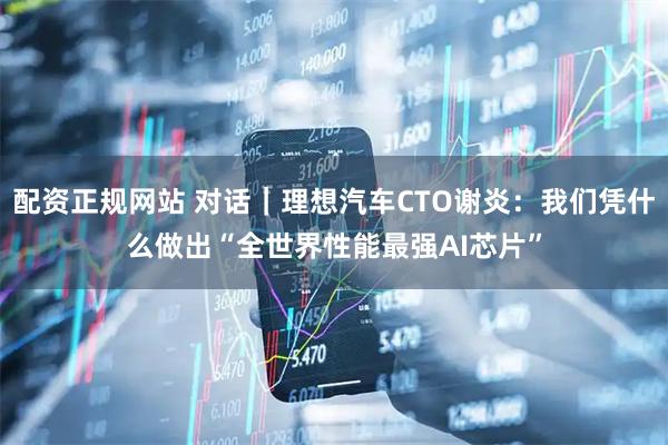 配资正规网站 对话｜理想汽车CTO谢炎：我们凭什么做出“全世界性能最强AI芯片”