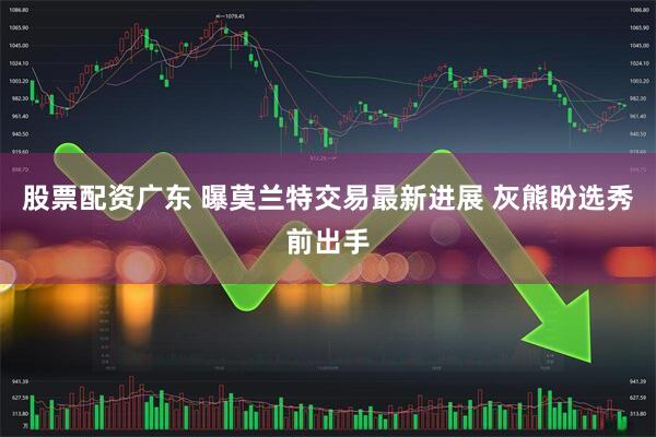 股票配资广东 曝莫兰特交易最新进展 灰熊盼选秀前出手