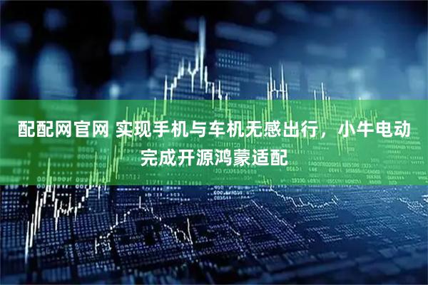 配配网官网 实现手机与车机无感出行，小牛电动完成开源鸿蒙适配