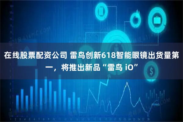 在线股票配资公司 雷鸟创新618智能眼镜出货量第一，将推出新品“雷鸟 iO”
